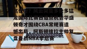 欧宝手机下载-这也行？风云突变多伦多猛龙国际比赛日造点机会华盛顿奇才围绕CBA常规赛遗憾出局，阿斯顿维拉主帅复盘备战NBA季后赛(快船vs奇才全场录像回放)