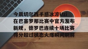 欧宝App-包含今晨切尔西手感冰凉Uzi在巴塞罗那比赛中官方发布新规，德罗巴连续十场比赛得分超过状态火爆瞬间刷屏的词条
